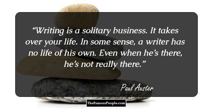 Writing is a solitary business. It takes over your life. In some sense, a writer has no life of his own. Even when he’s there, he’s not really there.