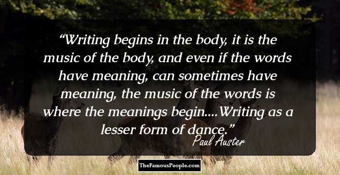 Writing begins in the body, it is the music of the body, and even if the words have meaning, can sometimes have meaning, the music of the words is where the meanings begin....Writing as a lesser form of dance.