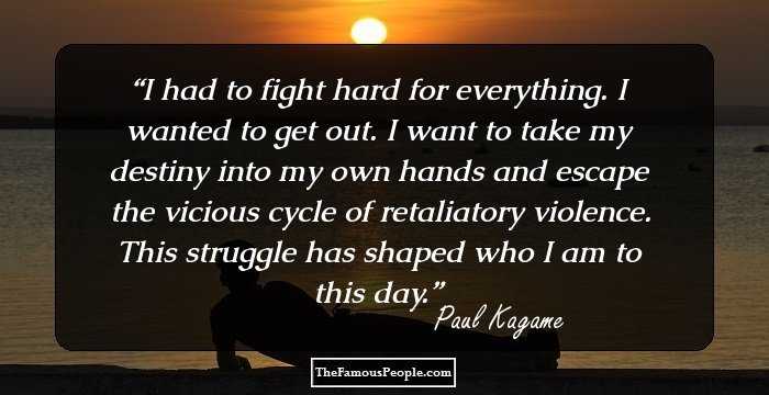 I had to fight hard for everything. I wanted to get out. I want to take my destiny into my own hands and escape the vicious cycle of retaliatory violence. This struggle has shaped who I am to this day.