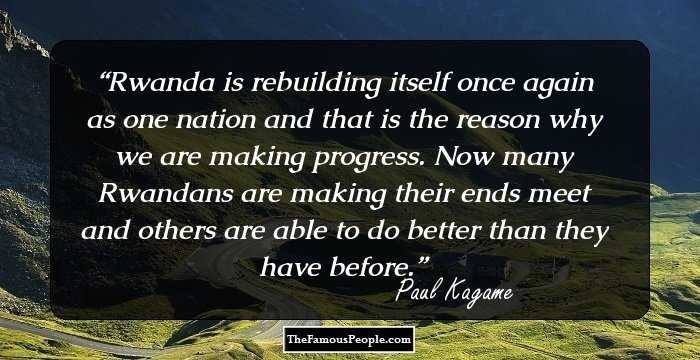 Rwanda is rebuilding itself once again as one nation and that is the reason why we are making progress. Now many Rwandans are making their ends meet and others are able to do better than they have before.