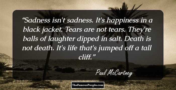 Sadness isn't sadness. It's happiness in a black jacket. Tears are not tears. They're balls of laughter dipped in salt. Death is not death. It's life that's jumped off a tall cliff.
