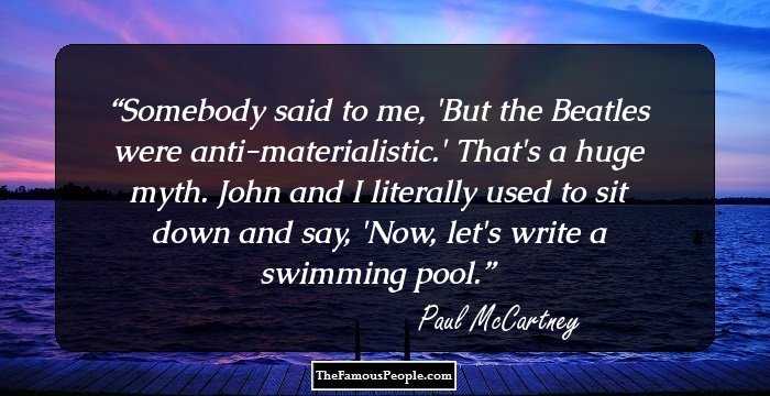 Somebody said to me, 'But the Beatles were anti-materialistic.' That's a huge myth. John and I literally used to sit down and say, 'Now, let's write a swimming pool.