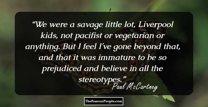 We were a savage little lot, Liverpool kids, not pacifist or vegetarian or anything. But I feel I've gone beyond that, and that it was immature to be so prejudiced and believe in all the stereotypes.