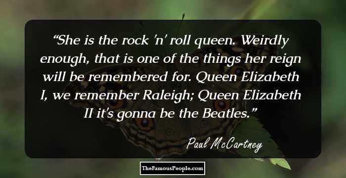 She is the rock 'n' roll queen. Weirdly enough, that is one of the things her reign will be remembered for. Queen Elizabeth I, we remember Raleigh; Queen Elizabeth II it's gonna be the Beatles.