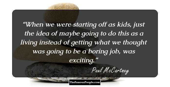 When we were starting off as kids, just the idea of maybe going to do this as a living instead of getting what we thought was going to be a boring job, was exciting.