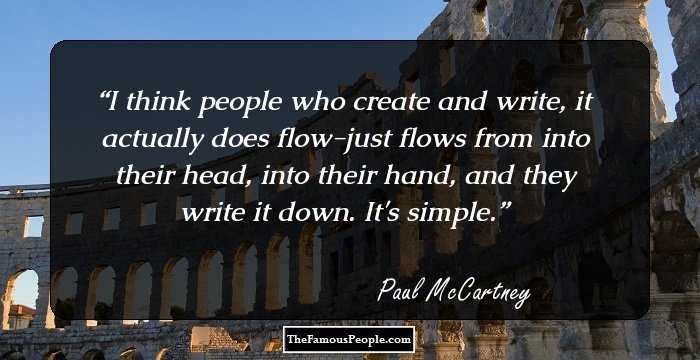 I think people who create and write, it actually does flow-just flows from into their head, into their hand, and they write it down. It's simple.