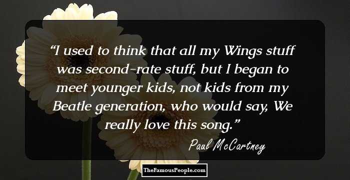 I used to think that all my Wings stuff was second-rate stuff, but I began to meet younger kids, not kids from my Beatle generation, who would say, We really love this song.