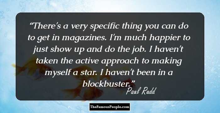 There's a very specific thing you can do to get in magazines. I'm much happier to just show up and do the job. I haven't taken the active approach to making myself a star. I haven't been in a blockbuster.