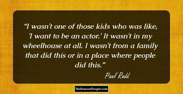 I wasn't one of those kids who was like, 'I want to be an actor.' It wasn't in my wheelhouse at all. I wasn't from a family that did this or in a place where people did this.