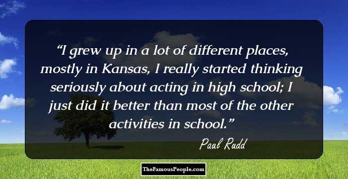 I grew up in a lot of different places, mostly in Kansas, I really started thinking seriously about acting in high school; I just did it better than most of the other activities in school.