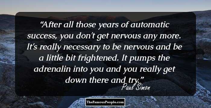 After all those years of automatic success, you don't get nervous any more. It's really necessary to be nervous and be a little bit frightened. It pumps the adrenalin into you and you really get down there and try.