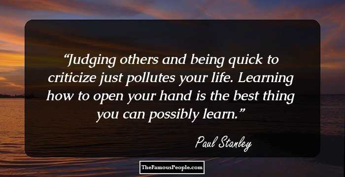 Judging others and being quick to criticize just pollutes your life. Learning how to open your hand is the best thing you can possibly learn.