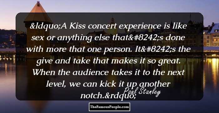 A Kiss concert experience is like sex or anything else that's done with more that one person. It's the give and take that makes it so great. When the audience takes it to the next level, we can kick it up another notch.