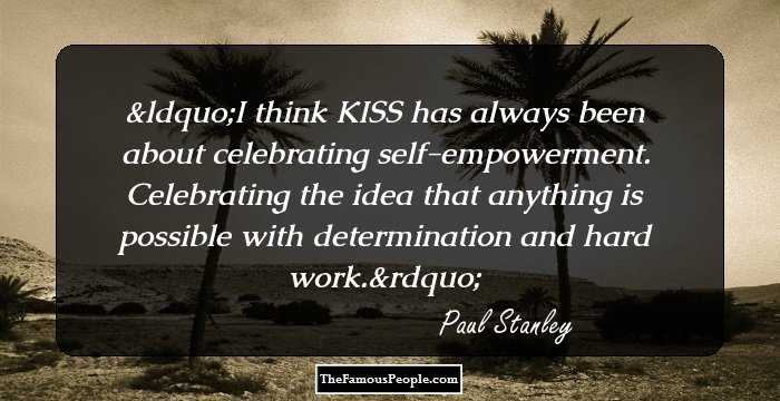 I think KISS has always been about celebrating self-empowerment. Celebrating the idea that anything is possible with determination and hard work.