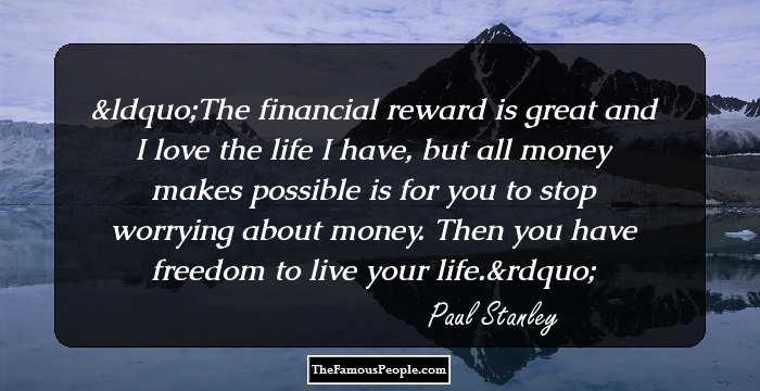 The financial reward is great and I love the life I have, but all money makes possible is for you to stop worrying about money. Then you have freedom to live your life.