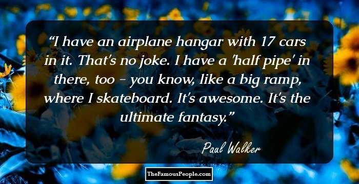I have an airplane hangar with 17 cars in it. That's no joke. I have a 'half pipe' in there, too - you know, like a big ramp, where I skateboard. It's awesome. It's the ultimate fantasy.