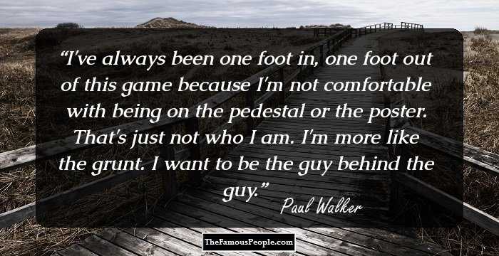 I've always been one foot in, one foot out of this game because I'm not comfortable with being on the pedestal or the poster. That's just not who I am. I'm more like the grunt. I want to be the guy behind the guy.