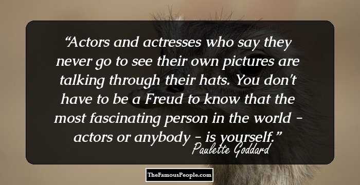 Actors and actresses who say they never go to see their own pictures are talking through their hats. You don't have to be a Freud to know that the most fascinating person in the world - actors or anybody - is yourself.