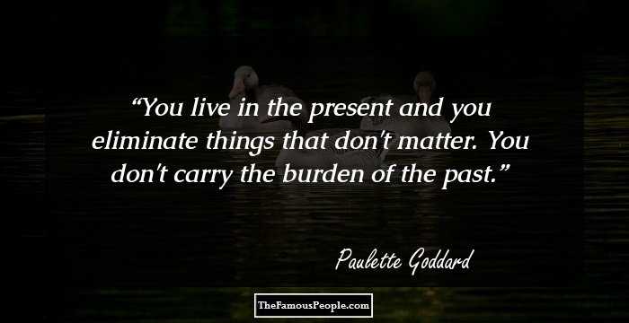 You live in the present and you eliminate things that don't matter. You don't carry the burden of the past.
