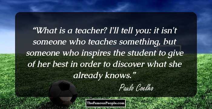 What is a teacher? I'll tell you: it isn't someone who teaches something, but someone who inspires the student to give of her best in order to discover what she already knows.