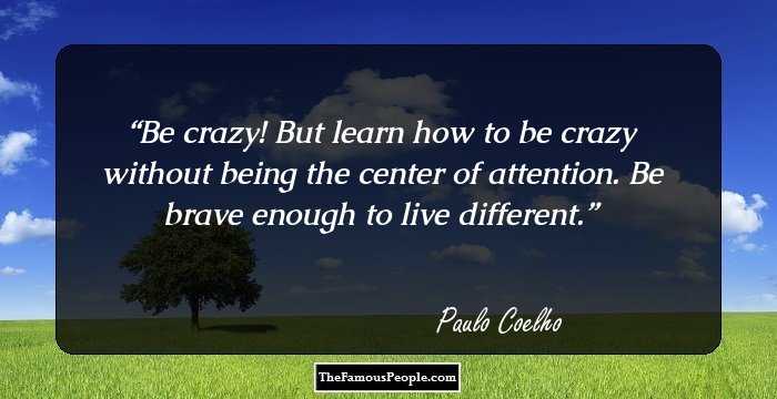 Be crazy! But learn how to be crazy without being the center of attention. Be brave enough to live different.