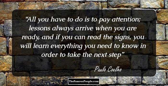 All you have to do is to pay attention; lessons always arrive when you are ready, and if you can read the signs, you will learn everything you need to know in order to take the next step