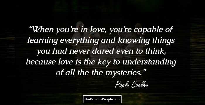 When you’re in love, you’re capable of learning everything and knowing things you had never dared even to think, because love is the key to understanding of all the the mysteries.