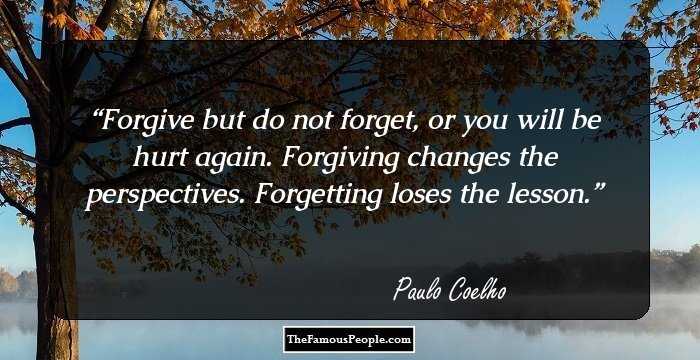 Forgive but do not forget, or you will be hurt again. Forgiving changes the perspectives. Forgetting loses the lesson.