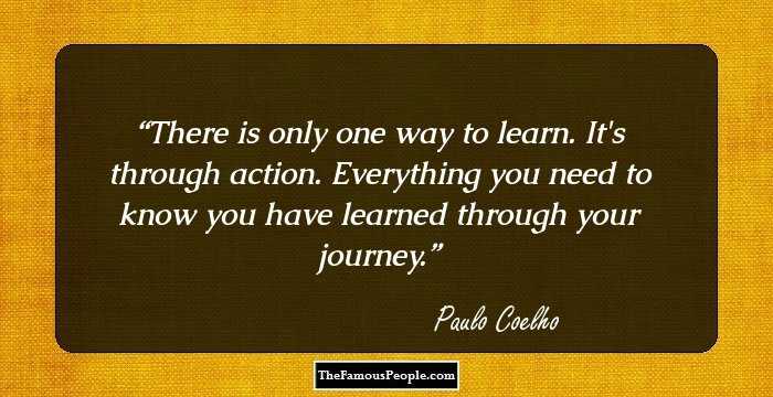 There is only one way to learn. It's through action. Everything you need to know you have learned through your journey.