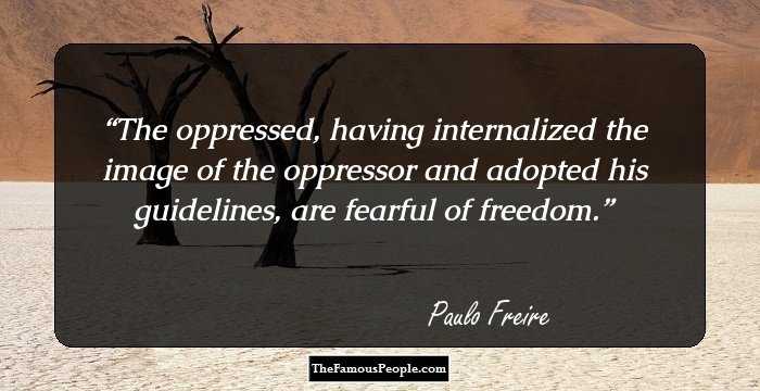 The oppressed, having internalized the image of the oppressor and adopted his guidelines, are fearful of freedom.