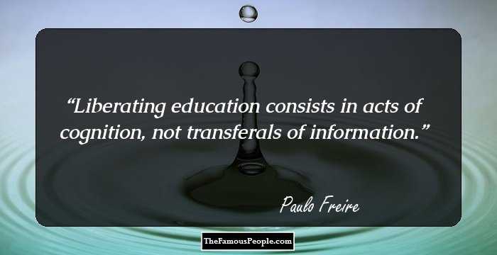 Liberating education consists in acts of cognition, not transferals of information.