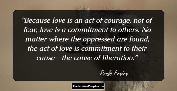Because love is an act of courage, not of fear, love is a commitment to others. No matter where the oppressed are found, the act of love is commitment to their cause--the cause of liberation.