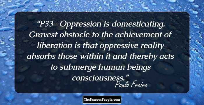 P33- Oppression is domesticating. Gravest obstacle to the achievement of liberation is that oppressive reality absorbs those within it and thereby acts to submerge human beings consciousness.