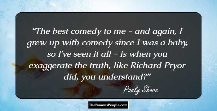 The best comedy to me - and again, I grew up with comedy since I was a baby, so I've seen it all - is when you exaggerate the truth, like Richard Pryor did, you understand?