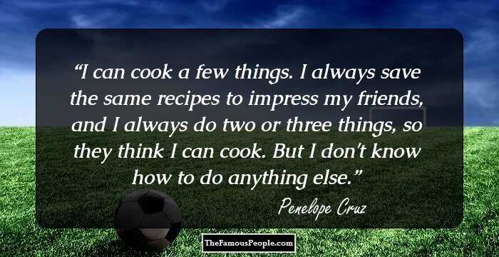 I can cook a few things. I always save the same recipes to impress my friends, and I always do two or three things, so they think I can cook. But I don't know how to do anything else.