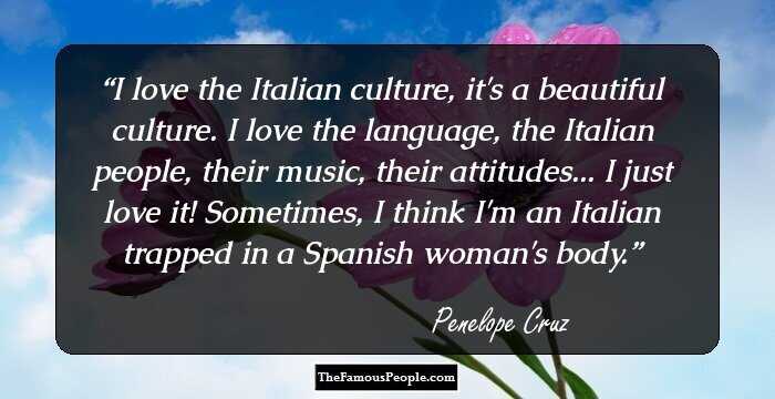 I love the Italian culture, it's a beautiful culture. I love the language, the Italian people, their music, their attitudes... I just love it! Sometimes, I think I'm an Italian trapped in a Spanish woman's body.