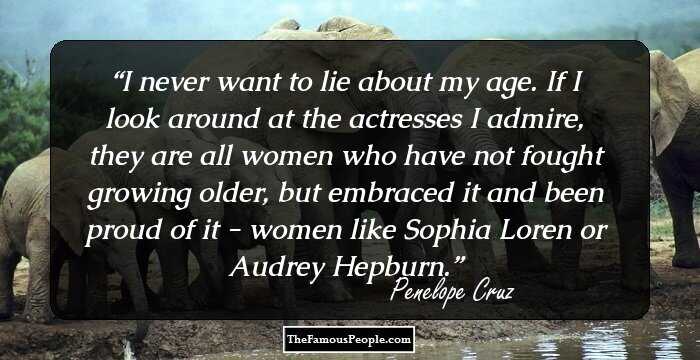 I never want to lie about my age. If I look around at the actresses I admire, they are all women who have not fought growing older, but embraced it and been proud of it - women like Sophia Loren or Audrey Hepburn.