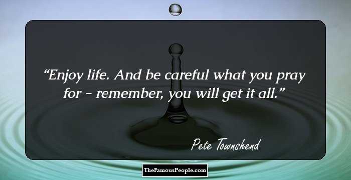 Enjoy life. And be careful what you pray for - remember, you will get it all.