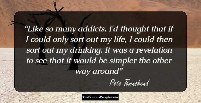 Like so many addicts, I'd thought that if I could only sort out my life, I could then sort out my drinking. It was a revelation to see that it would be simpler the other way around