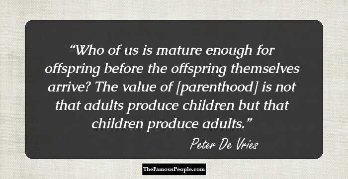 Who of us is mature enough for offspring before the offspring themselves arrive? The value of [parenthood] is not that adults produce children but that children produce adults.