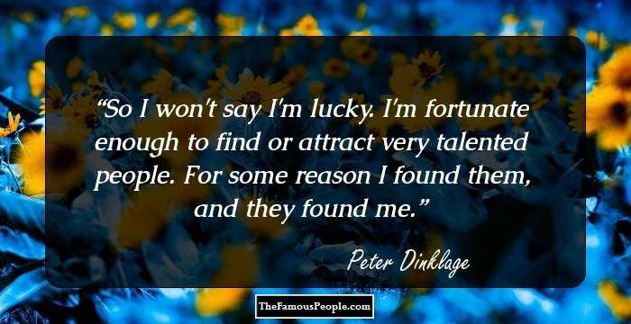 So I won't say I'm lucky. I'm fortunate enough to find or attract very talented people. For some reason I found them, and they found me.