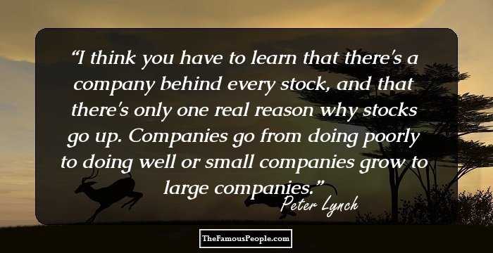 I think you have to learn that there's a company behind every stock, and that there's only one real reason why stocks go up. Companies go from doing poorly to doing well or small companies grow to large companies.