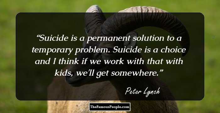 Suicide is a permanent solution to a temporary problem. Suicide is a choice and I think if we work with that with kids, we'll get somewhere.