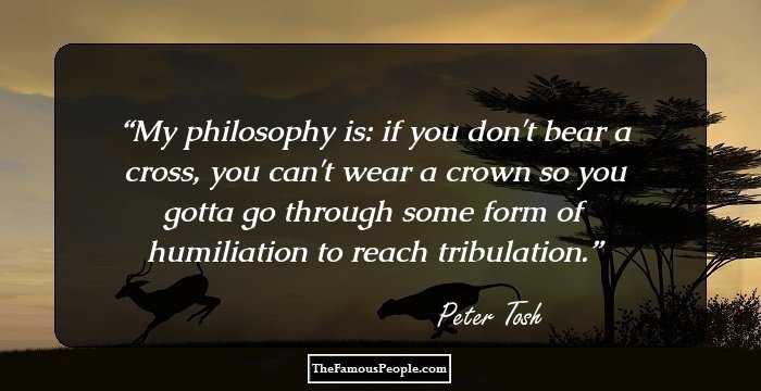 My philosophy is: if you don't bear a cross, you can't wear a crown so you gotta go through some form of humiliation to reach tribulation.