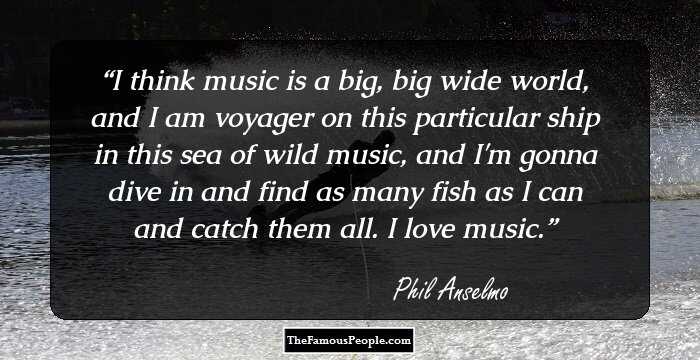 I think music is a big, big wide world, and I am voyager on this particular ship in this sea of wild music, and I'm gonna dive in and find as many fish as I can and catch them all. I love music.