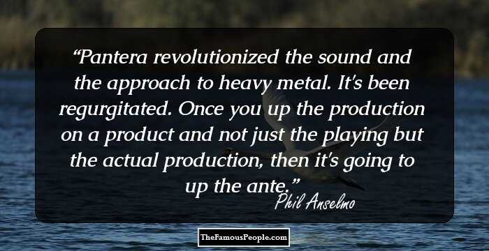 Pantera revolutionized the sound and the approach to heavy metal. It's been regurgitated. Once you up the production on a product and not just the playing but the actual production, then it's going to up the ante.