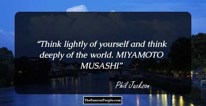 Think lightly of yourself and think deeply of the world. MIYAMOTO MUSASHI