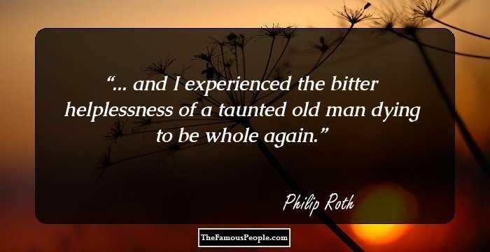 ... and I experienced the bitter helplessness of a taunted old man dying to be whole again.