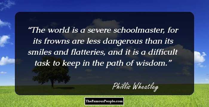 The world is a severe schoolmaster, for its frowns are less dangerous than its smiles and flatteries, and it is a difficult task to keep in the path of wisdom.