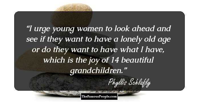 I urge young women to look ahead and see if they want to have a lonely old age or do they want to have what I have, which is the joy of 14 beautiful grandchildren.